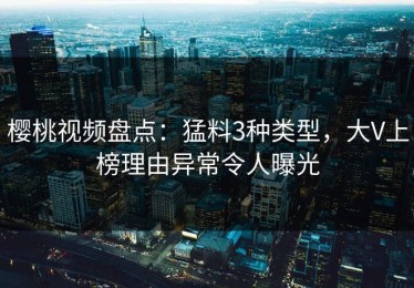 樱桃视频盘点：猛料3种类型，大V上榜理由异常令人曝光