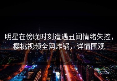 明星在傍晚时刻遭遇丑闻情绪失控，樱桃视频全网炸锅，详情围观