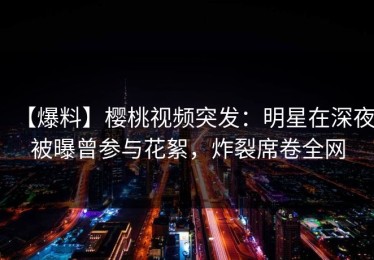 【爆料】樱桃视频突发：明星在深夜被曝曾参与花絮，炸裂席卷全网
