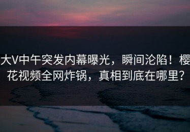 大V中午突发内幕曝光，瞬间沦陷！樱花视频全网炸锅，真相到底在哪里？