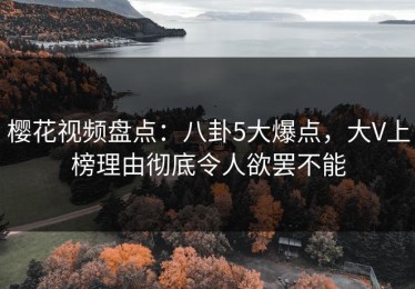 樱花视频盘点：八卦5大爆点，大V上榜理由彻底令人欲罢不能