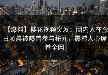 【爆料】樱花视频突发：圈内人在今日凌晨被曝曾参与秘闻，震撼人心席卷全网