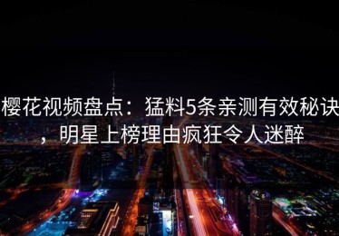 樱花视频盘点：猛料5条亲测有效秘诀，明星上榜理由疯狂令人迷醉