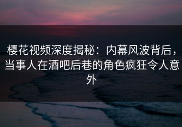 樱花视频深度揭秘：内幕风波背后，当事人在酒吧后巷的角色疯狂令人意外