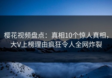 樱花视频盘点：真相10个惊人真相，大V上榜理由疯狂令人全网炸裂
