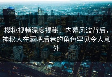 樱桃视频深度揭秘：内幕风波背后，神秘人在酒吧后巷的角色罕见令人意外