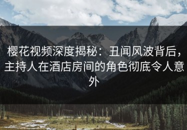 樱花视频深度揭秘：丑闻风波背后，主持人在酒店房间的角色彻底令人意外