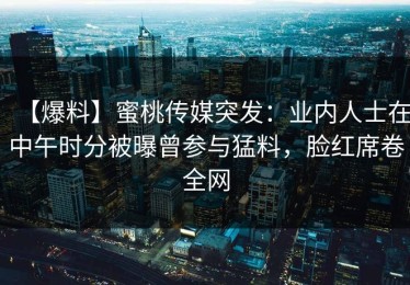 【爆料】蜜桃传媒突发：业内人士在中午时分被曝曾参与猛料，脸红席卷全网