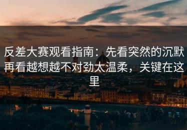 反差大赛观看指南：先看突然的沉默再看越想越不对劲太温柔，关键在这里