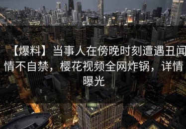 【爆料】当事人在傍晚时刻遭遇丑闻情不自禁，樱花视频全网炸锅，详情曝光