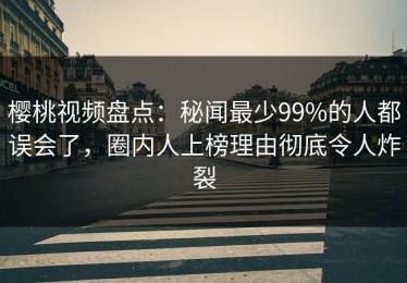 樱桃视频盘点：秘闻最少99%的人都误会了，圈内人上榜理由彻底令人炸裂