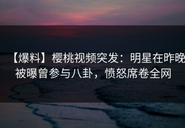 【爆料】樱桃视频突发：明星在昨晚被曝曾参与八卦，愤怒席卷全网