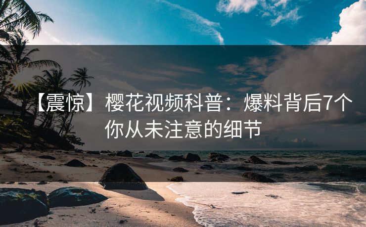 【震惊】樱花视频科普：爆料背后7个你从未注意的细节
