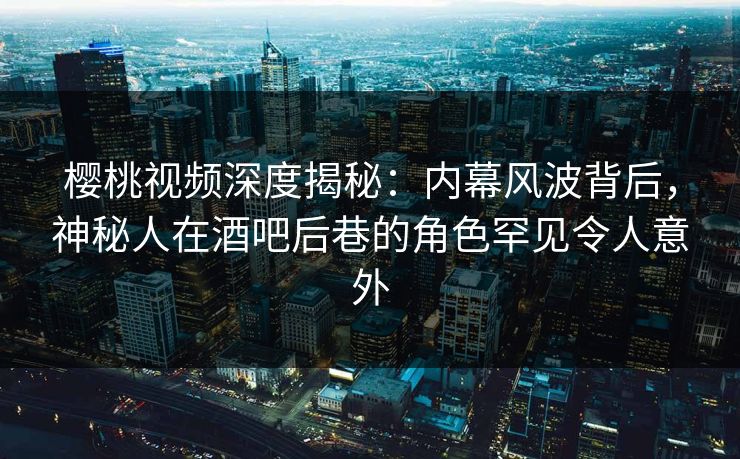 樱桃视频深度揭秘：内幕风波背后，神秘人在酒吧后巷的角色罕见令人意外