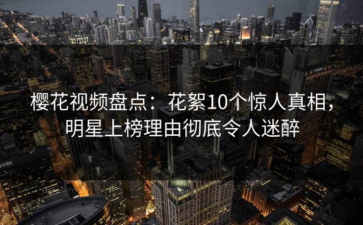 樱花视频盘点：花絮10个惊人真相，明星上榜理由彻底令人迷醉