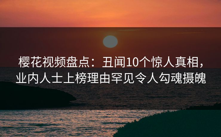 樱花视频盘点：丑闻10个惊人真相，业内人士上榜理由罕见令人勾魂摄魄
