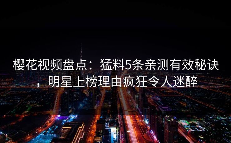樱花视频盘点:猛料5条亲测有效秘诀,明星上榜理由疯狂令人迷醉 樱花视频盘点:猛料5条亲测有效秘诀,明星上榜理由疯狂令人迷醉