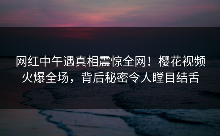 网红中午遇真相震惊全网!樱花视频火爆全场,背后秘密令人瞠目结舌 网红中午遇真相震惊全网!樱花视频火爆全场,背后秘密令人瞠目结舌