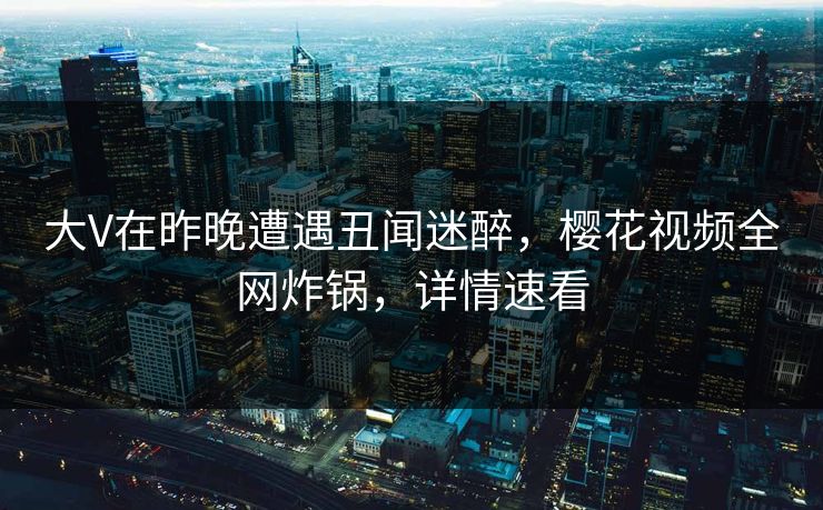 大V在昨晚遭遇丑闻迷醉,樱花视频全网炸锅,详情速看 大V在昨晚遭遇丑闻迷醉,樱花视频全网炸锅,详情速看