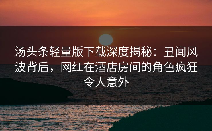汤头条轻量版下载深度揭秘:丑闻风波背后,网红在酒店房间的角色疯狂令人意外 汤头条轻量版下载深度揭秘:丑闻风波背后,网红在酒店房间的角色疯狂令人意外