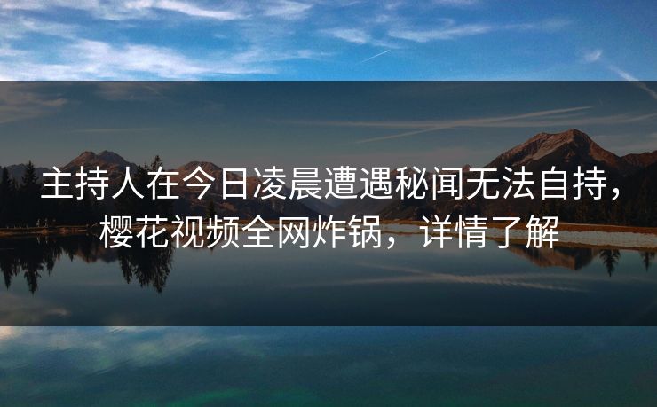 主持人在今日凌晨遭遇秘闻无法自持，樱花视频全网炸锅，详情了解