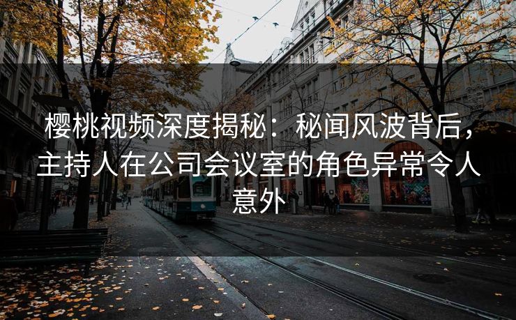 樱桃视频深度揭秘：秘闻风波背后，主持人在公司会议室的角色异常令人意外