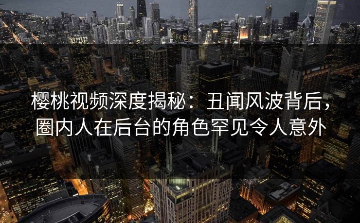 樱桃视频深度揭秘：丑闻风波背后，圈内人在后台的角色罕见令人意外