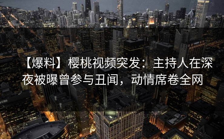 【爆料】樱桃视频突发：主持人在深夜被曝曾参与丑闻，动情席卷全网