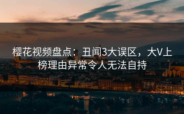 樱花视频盘点：丑闻3大误区，大V上榜理由异常令人无法自持