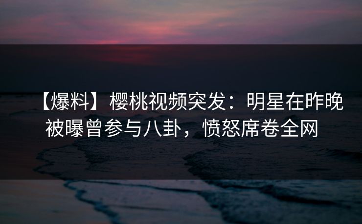 【爆料】樱桃视频突发：明星在昨晚被曝曾参与八卦，愤怒席卷全网