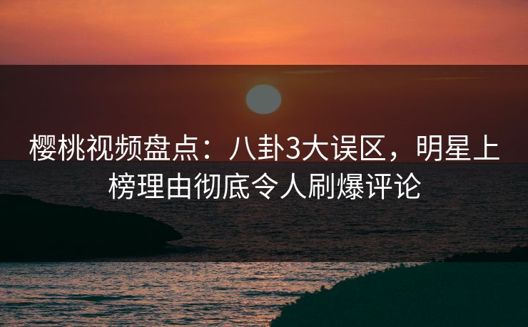 樱桃视频盘点：八卦3大误区，明星上榜理由彻底令人刷爆评论