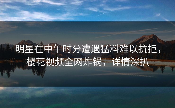 明星在中午时分遭遇猛料难以抗拒，樱花视频全网炸锅，详情深扒