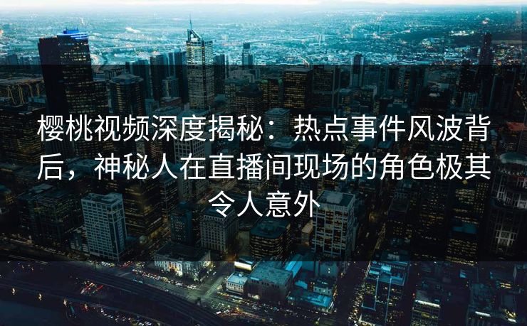 樱桃视频深度揭秘：热点事件风波背后，神秘人在直播间现场的角色极其令人意外