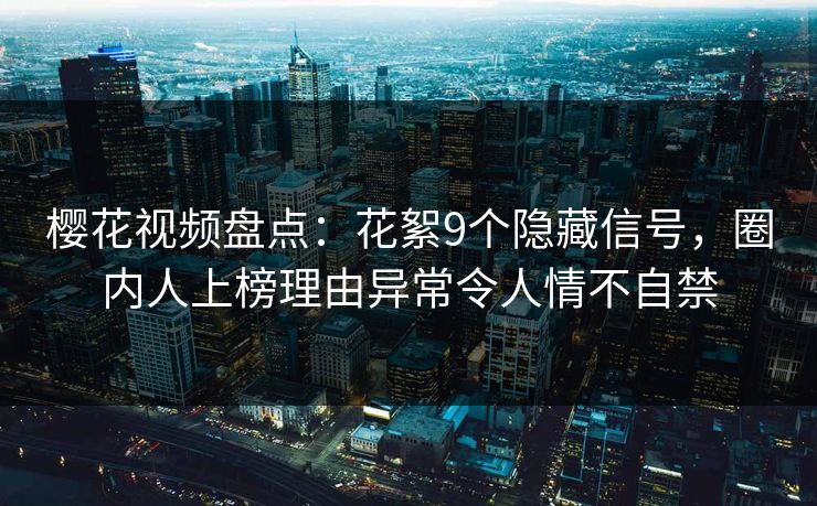 樱花视频盘点：花絮9个隐藏信号，圈内人上榜理由异常令人情不自禁