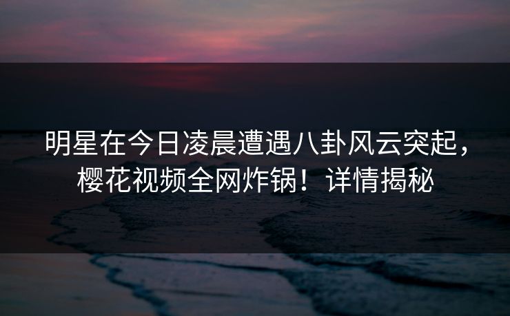 明星在今日凌晨遭遇八卦风云突起,樱花视频全网炸锅!详情揭秘 明星在今日凌晨遭遇八卦风云突起,樱花视频全网炸锅!详情揭秘