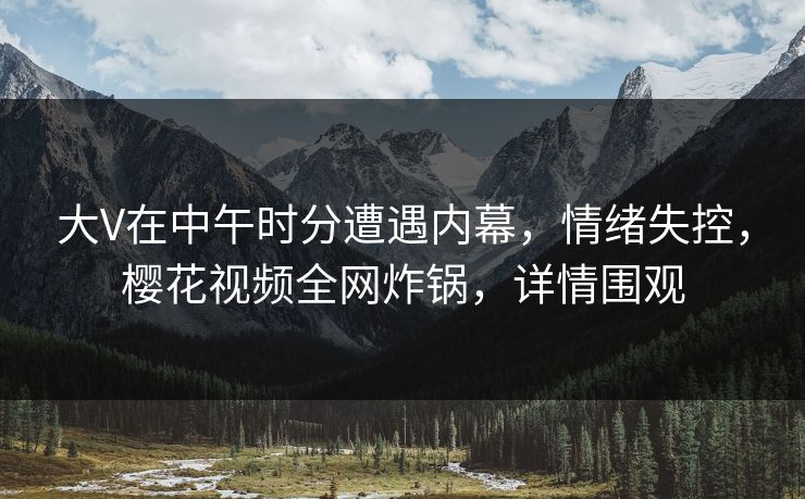 大V在中午时分遭遇内幕，情绪失控，樱花视频全网炸锅，详情围观
