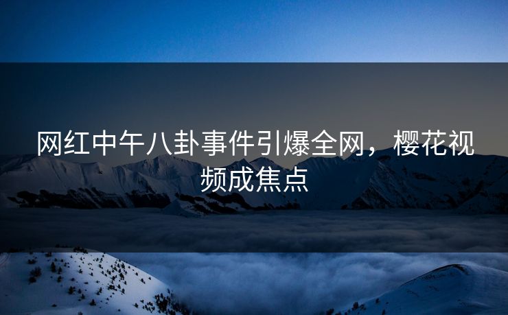 网红中午八卦事件引爆全网，樱花视频成焦点