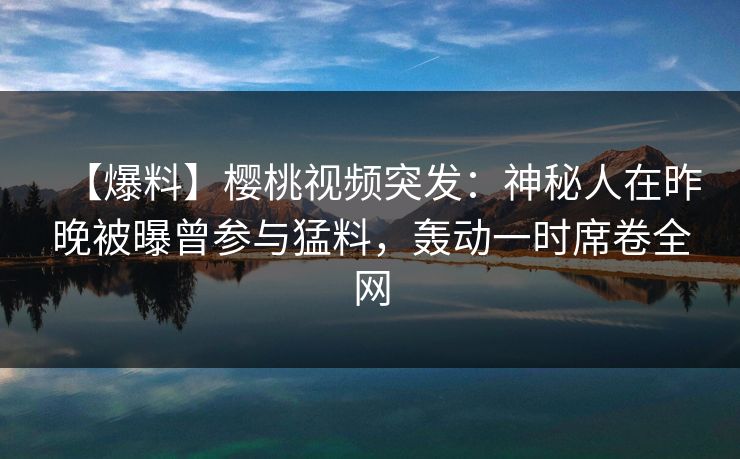【爆料】樱桃视频突发：神秘人在昨晚被曝曾参与猛料，轰动一时席卷全网