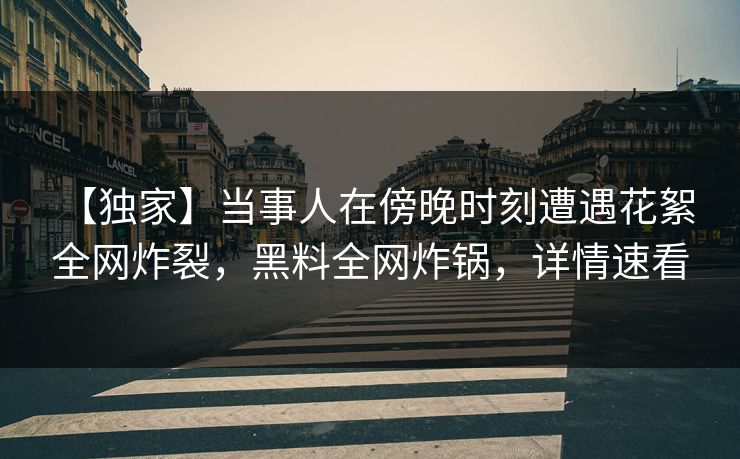 【独家】当事人在傍晚时刻遭遇花絮 全网炸裂，黑料全网炸锅，详情速看