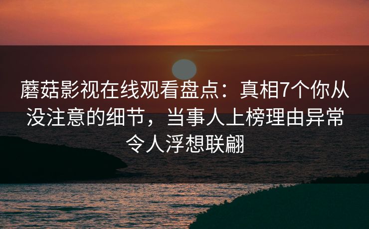 蘑菇影视在线观看盘点:真相7个你从没注意的细节,当事人上榜理由异常令人浮想联翩 蘑菇影视在线观看盘点:真相7个你从没注意的细节,当事人上榜理由异常令人浮想联翩