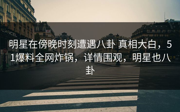 明星在傍晚时刻遭遇八卦 真相大白，51爆料全网炸锅，详情围观，明星也八卦