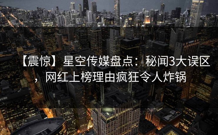 【震惊】星空传媒盘点：秘闻3大误区，网红上榜理由疯狂令人炸锅