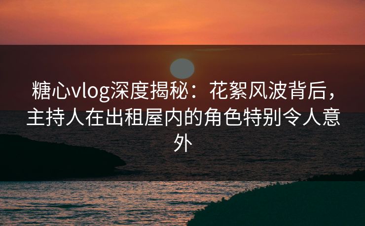 糖心vlog深度揭秘:花絮风波背后,主持人在出租屋内的角色特别令人意外 糖心vlog深度揭秘:花絮风波背后,主持人在出租屋内的角色特别令人意外