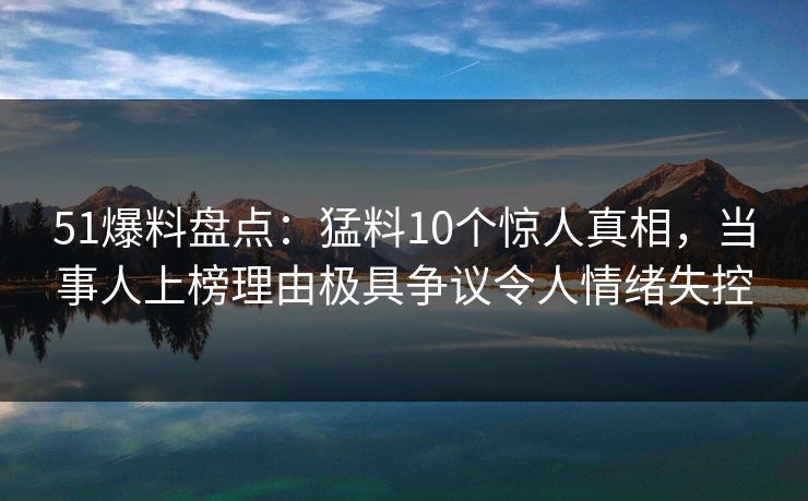 51爆料盘点：猛料10个惊人真相，当事人上榜理由极具争议令人情绪失控