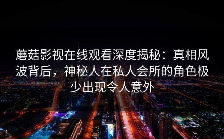 蘑菇影视在线观看深度揭秘：真相风波背后，神秘人在私人会所的角色极少出现令人意外