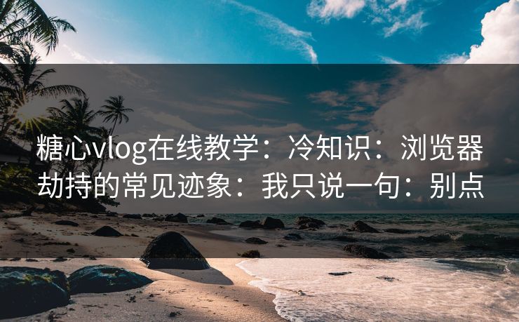 糖心vlog在线教学：冷知识：浏览器劫持的常见迹象：我只说一句：别点