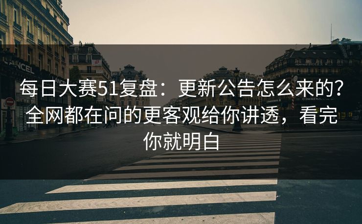 每日大赛51复盘：更新公告怎么来的？全网都在问的更客观给你讲透，看完你就明白