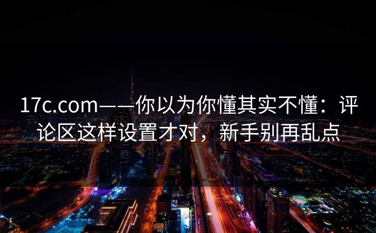 17c.com——你以为你懂其实不懂：评论区这样设置才对，新手别再乱点