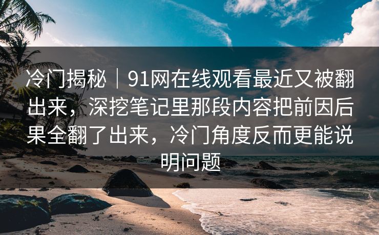 冷门揭秘|91网在线观看最近又被翻出来,深挖笔记里那段内容把前因后果全翻了出来,冷门角度反而更能说明问题 冷门揭秘|91网在线观看最近又被翻出来,深挖笔记里那段内容把前因后果全翻了出来,冷门角度反而更能说明问题