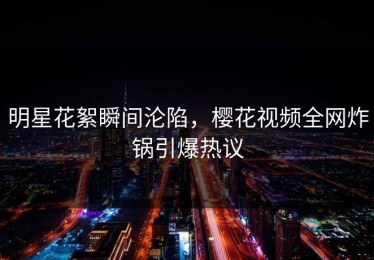 明星花絮瞬间沦陷，樱花视频全网炸锅引爆热议
